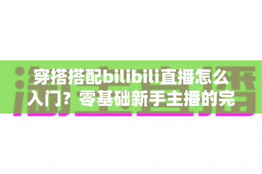 穿搭搭配bilibili直播怎么入门?零基础新手主播的完整实战指南 穿搭搭配bilibili直播怎么入门?零基础新手主播的完整实战指南