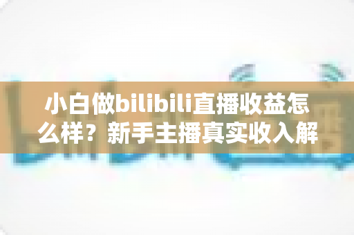 小白做bilibili直播收益怎么样？新手主播真实收入解析与涨粉变现全指南