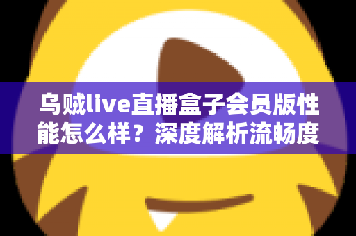 乌贼live直播盒子会员版性能怎么样？深度解析流畅度、画质与实际使用体验