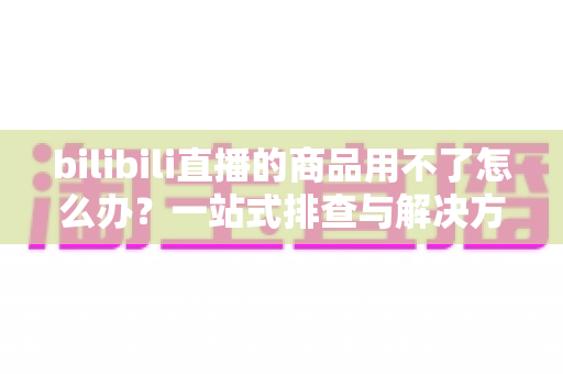 bilibili直播的商品用不了怎么办？一站式排查与解决方案全指南