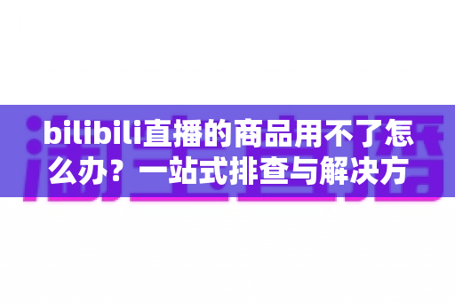 bilibili直播的商品用不了怎么办？一站式排查与解决方案全指南