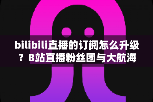 bilibili直播的订阅怎么升级?B站直播粉丝团与大航海升级全攻略(新手必读) bilibili直播的订阅怎么升级?B站直播粉丝团与大航海升级全攻略(新手必读)