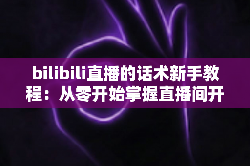 bilibili直播的话术新手教程:从零开始掌握直播间开场、互动与留人技巧的完整实战指南 bilibili直播的话术新手教程:从零开始掌握直播间开场、互动与留人技巧的完整实战指南