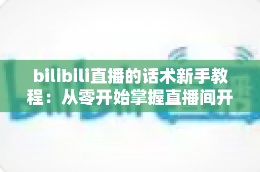 bilibili直播的话术新手教程:从零开始掌握直播间开场、互动与留人技巧的完整实战指南 bilibili直播的话术新手教程:从零开始掌握直播间开场、互动与留人技巧的完整实战指南