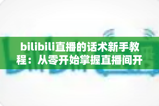 bilibili直播的话术新手教程：从零开始掌握直播间开场、互动与留人技巧的完整实战指南