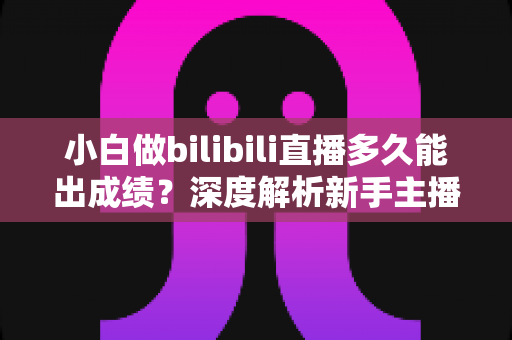 小白做bilibili直播多久能出成绩？深度解析新手主播成长周期与快速起号实战指南