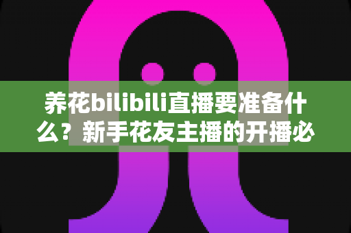 养花bilibili直播要准备什么?新手花友主播的开播必备清单与全流程指南 养花bilibili直播要准备什么?新手花友主播的开播必备清单与全流程指南