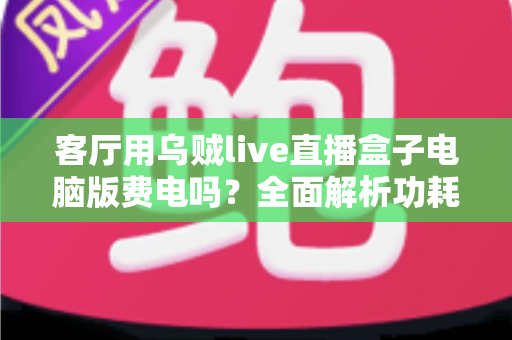 客厅用乌贼live直播盒子电脑版费电吗？全面解析功耗真相与实用省电指南