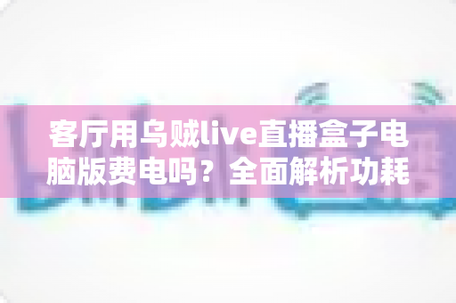 客厅用乌贼live直播盒子电脑版费电吗？全面解析功耗真相与实用省电指南