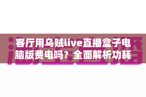 客厅用乌贼live直播盒子电脑版费电吗？全面解析功耗真相与实用省电指南