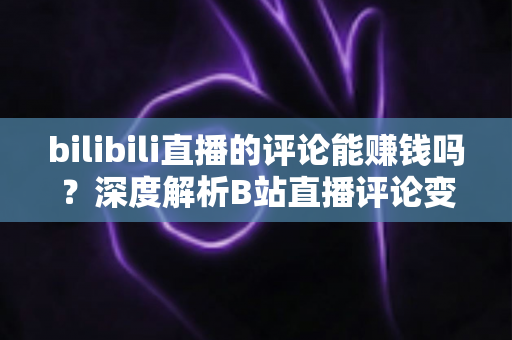 bilibili直播的评论能赚钱吗？深度解析B站直播评论变现的真相、途径与避坑指南
