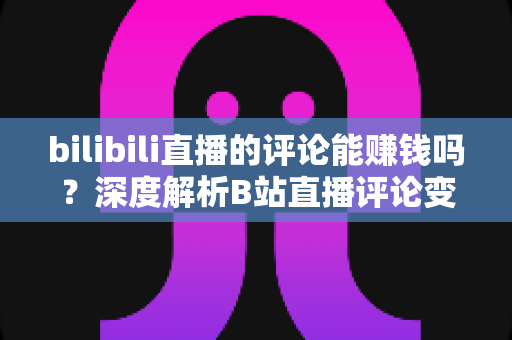 bilibili直播的评论能赚钱吗？深度解析B站直播评论变现的真相、途径与避坑指南