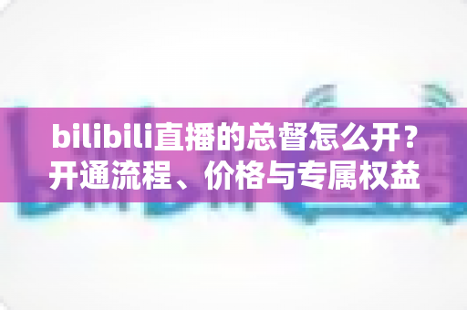 bilibili直播的总督怎么开？开通流程、价格与专属权益全解析
