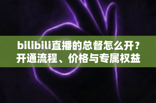bilibili直播的总督怎么开？开通流程、价格与专属权益全解析