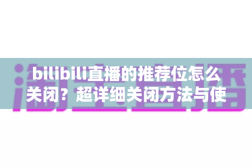 bilibili直播的推荐位怎么关闭?超详细关闭方法与使用技巧全解析 bilibili直播的推荐位怎么关闭?超详细关闭方法与使用技巧全解析