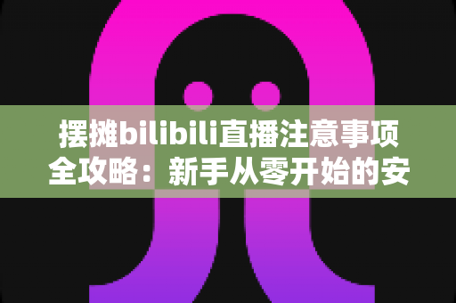 摆摊bilibili直播注意事项全攻略：新手从零开始的安全开播与涨粉实战指南