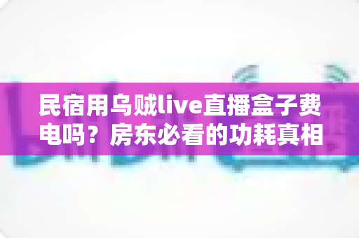 民宿用乌贼live直播盒子费电吗?房东必看的功耗真相与省电全攻略 民宿用乌贼live直播盒子费电吗?房东必看的功耗真相与省电全攻略