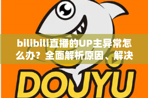 bilibili直播的UP主异常怎么办?全面解析原因、解决方法与预防技巧 bilibili直播的UP主异常怎么办?全面解析原因、解决方法与预防技巧