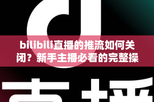 bilibili直播的推流如何关闭？新手主播必看的完整操作指南与避坑技巧