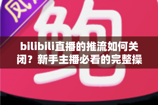 bilibili直播的推流如何关闭？新手主播必看的完整操作指南与避坑技巧