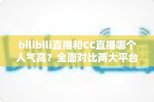 bilibili直播和CC直播哪个人气高?全面对比两大平台的用户规模、内容生态与发展前景 bilibili直播和CC直播哪个人气高?全面对比两大平台的用户规模、内容生态与发展前景