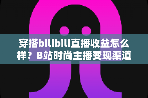 穿搭bilibili直播收益怎么样?B站时尚主播变现渠道、收入水平与涨粉赚钱全攻略 穿搭bilibili直播收益怎么样?B站时尚主播变现渠道、收入水平与涨粉赚钱全攻略