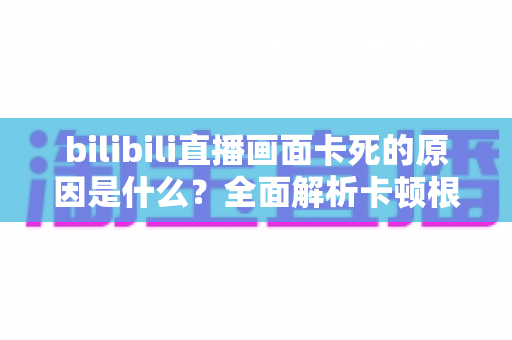 bilibili直播画面卡死的原因是什么？全面解析卡顿根源与实用解决指南