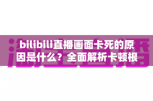 bilibili直播画面卡死的原因是什么？全面解析卡顿根源与实用解决指南