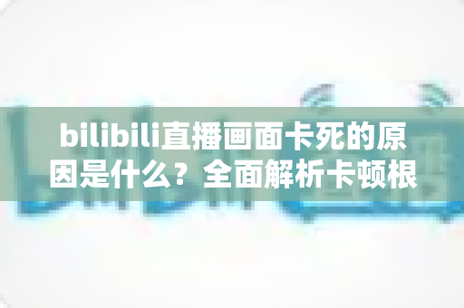 bilibili直播画面卡死的原因是什么？全面解析卡顿根源与实用解决指南