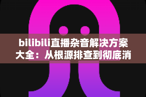 bilibili直播杂音解决方案大全:从根源排查到彻底消除,让直播音质焕然一新 bilibili直播杂音解决方案大全:从根源排查到彻底消除,让直播音质焕然一新