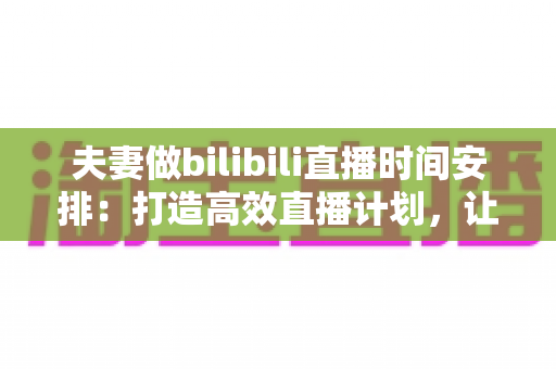 夫妻做bilibili直播时间安排：打造高效直播计划，让爱情与流量双丰收的实用指南