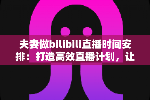 夫妻做bilibili直播时间安排：打造高效直播计划，让爱情与流量双丰收的实用指南