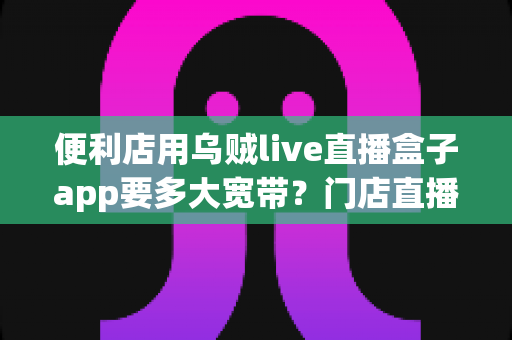 便利店用乌贼live直播盒子app要多大宽带？门店直播带宽配置与优化全攻略