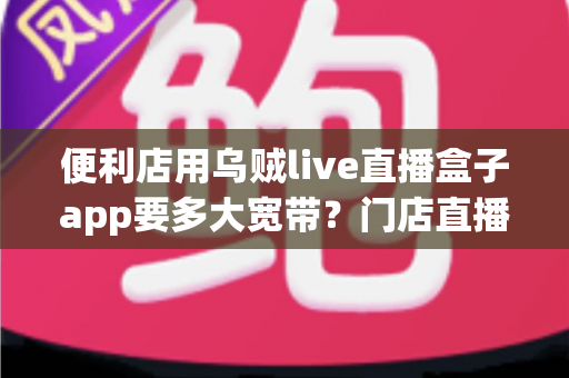 便利店用乌贼live直播盒子app要多大宽带？门店直播带宽配置与优化全攻略