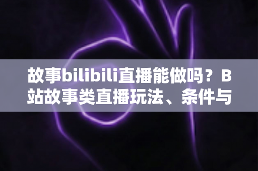 故事bilibili直播能做吗？B站故事类直播玩法、条件与变现全解析