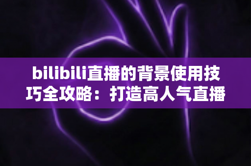 bilibili直播的背景使用技巧全攻略：打造高人气直播间的视觉秘诀