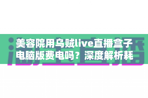 美容院用乌贼live直播盒子电脑版费电吗?深度解析耗电真相与省电运营指南 美容院用乌贼live直播盒子电脑版费电吗?深度解析耗电真相与省电运营指南