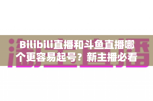 Bilibili直播和斗鱼直播哪个更容易起号?新主播必看的平台选择与起号全攻略 Bilibili直播和斗鱼直播哪个更容易起号?新主播必看的平台选择与起号全攻略