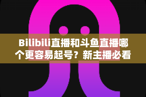 Bilibili直播和斗鱼直播哪个更容易起号？新主播必看的平台选择与起号全攻略