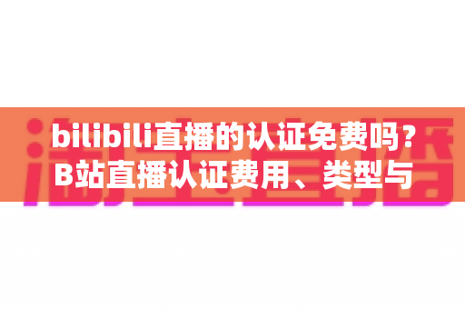 bilibili直播的认证免费吗？B站直播认证费用、类型与申请流程一站式全解析