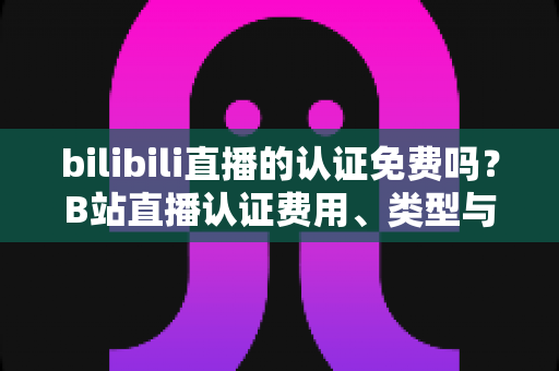 bilibili直播的认证免费吗？B站直播认证费用、类型与申请流程一站式全解析