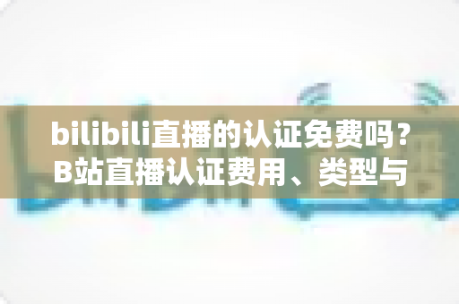 bilibili直播的认证免费吗？B站直播认证费用、类型与申请流程一站式全解析