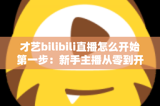 才艺bilibili直播怎么开始第一步：新手主播从零到开播的完整指南