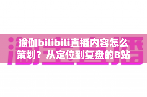 瑜伽bilibili直播内容怎么策划?从定位到复盘的B站瑜伽直播全流程实战指南 瑜伽bilibili直播内容怎么策划?从定位到复盘的B站瑜伽直播全流程实战指南