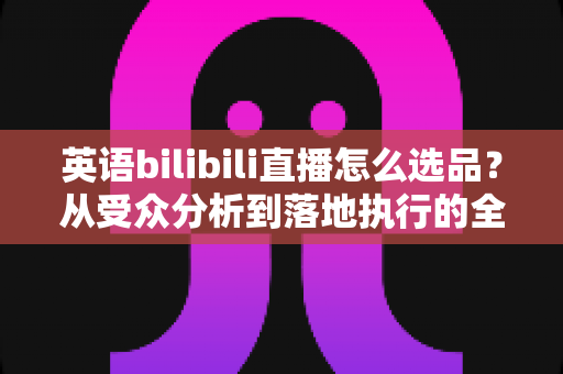 英语bilibili直播怎么选品？从受众分析到落地执行的全流程实战指南