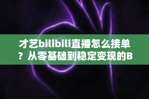 才艺bilibili直播怎么接单?从零基础到稳定变现的B站才艺主播接单全攻略 才艺bilibili直播怎么接单?从零基础到稳定变现的B站才艺主播接单全攻略