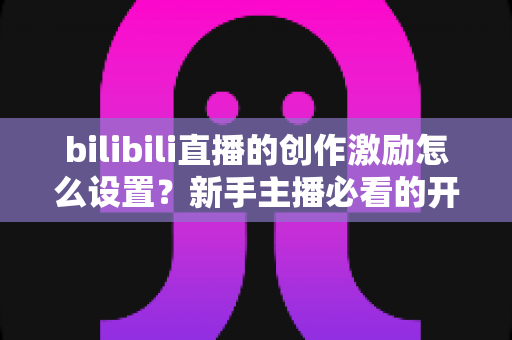bilibili直播的创作激励怎么设置？新手主播必看的开通教程与收益提升全攻略