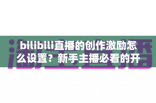bilibili直播的创作激励怎么设置？新手主播必看的开通教程与收益提升全攻略