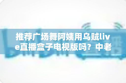 推荐广场舞阿姨用乌贼live直播盒子电视版吗?中老年舞蹈爱好者的深度选购与使用指南 推荐广场舞阿姨用乌贼live直播盒子电视版吗?中老年舞蹈爱好者的深度选购与使用指南