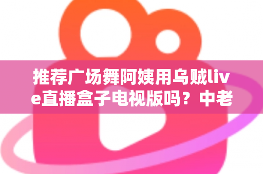 推荐广场舞阿姨用乌贼live直播盒子电视版吗？中老年舞蹈爱好者的深度选购与使用指南